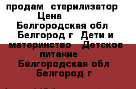 продам  стерилизатор  › Цена ­ 1 000 - Белгородская обл., Белгород г. Дети и материнство » Детское питание   . Белгородская обл.,Белгород г.